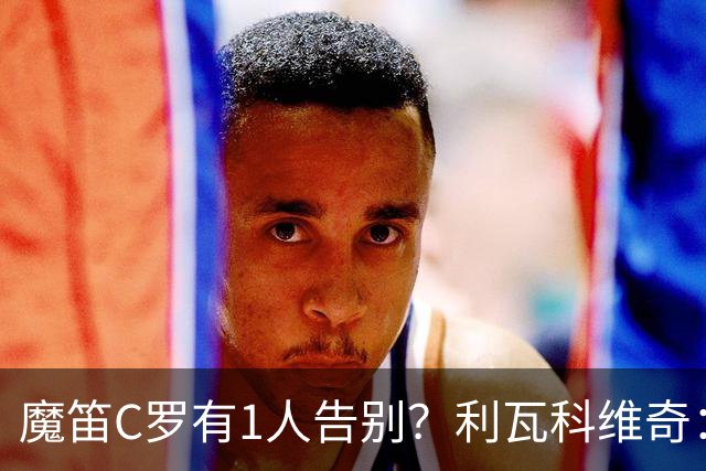 魔笛C罗有1人告别？利瓦科维奇：我们会全力以赴让魔笛继续走下去